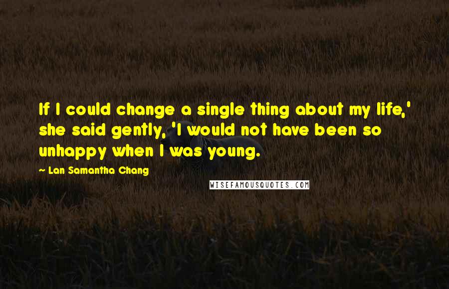 Lan Samantha Chang Quotes: If I could change a single thing about my life,' she said gently, 'I would not have been so unhappy when I was young.