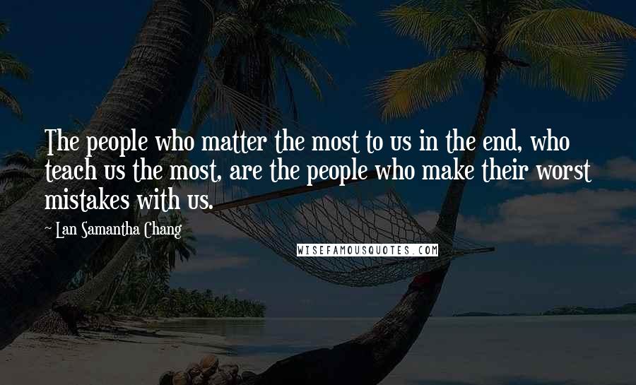 Lan Samantha Chang Quotes: The people who matter the most to us in the end, who teach us the most, are the people who make their worst mistakes with us.