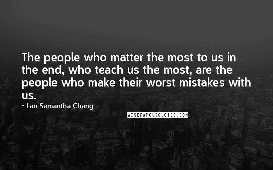 Lan Samantha Chang Quotes: The people who matter the most to us in the end, who teach us the most, are the people who make their worst mistakes with us.