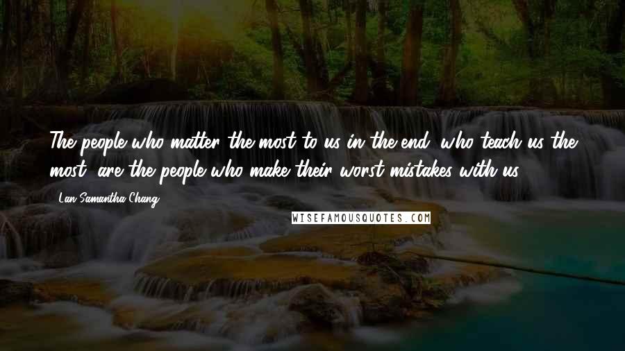 Lan Samantha Chang Quotes: The people who matter the most to us in the end, who teach us the most, are the people who make their worst mistakes with us.