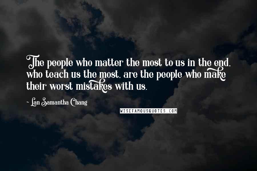 Lan Samantha Chang Quotes: The people who matter the most to us in the end, who teach us the most, are the people who make their worst mistakes with us.