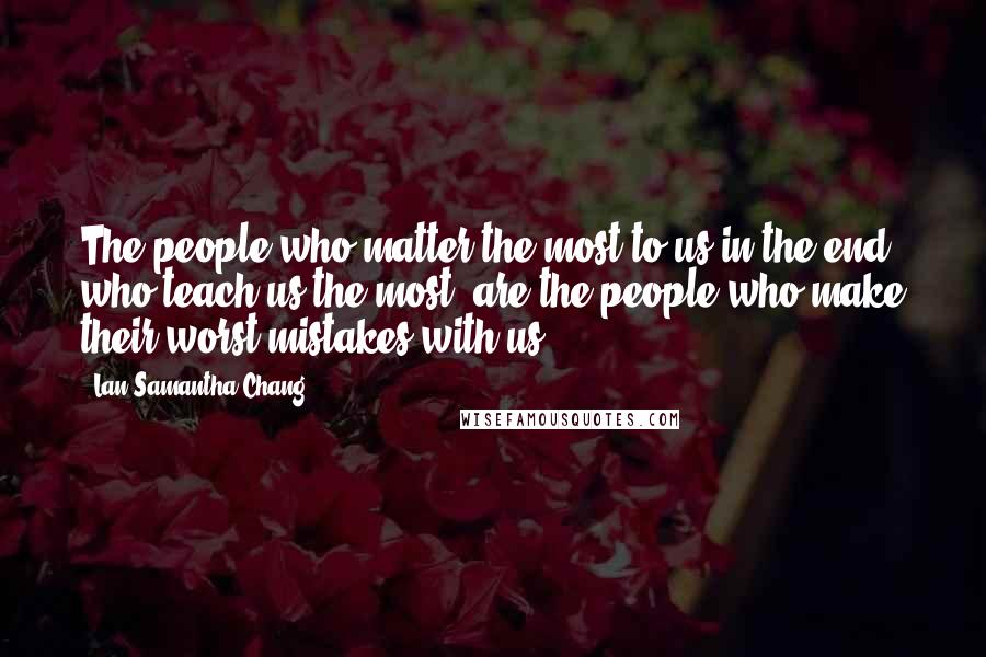 Lan Samantha Chang Quotes: The people who matter the most to us in the end, who teach us the most, are the people who make their worst mistakes with us.