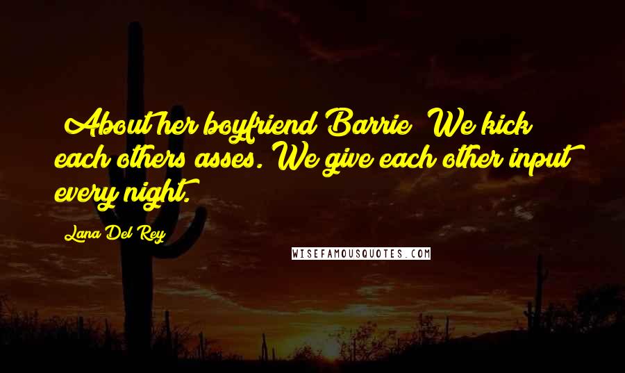 Lana Del Rey Quotes: [About her boyfriend Barrie] We kick each others asses. We give each other input every night.