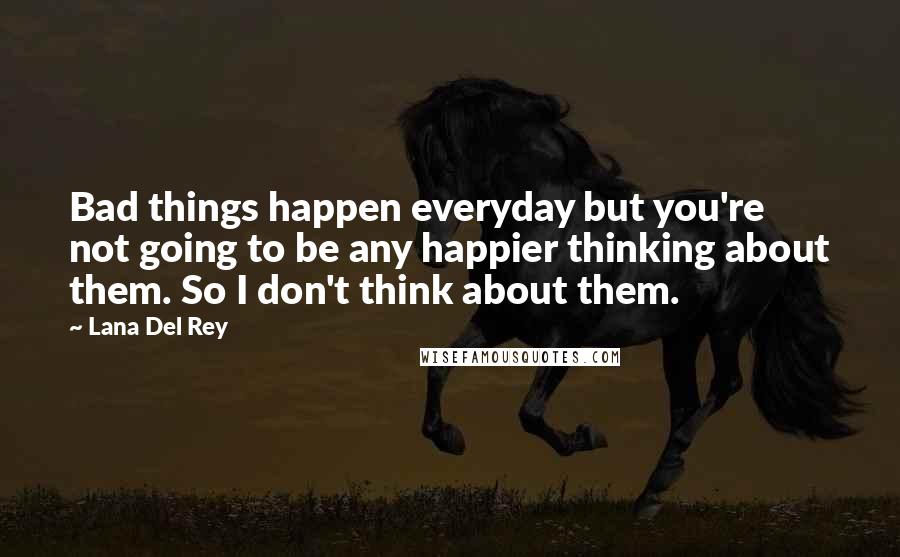Lana Del Rey Quotes: Bad things happen everyday but you're not going to be any happier thinking about them. So I don't think about them.