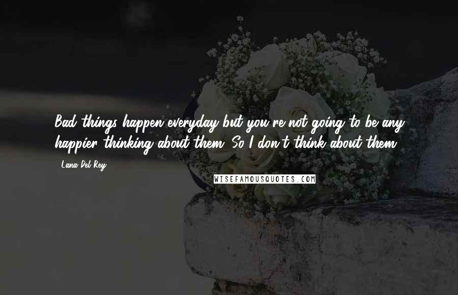 Lana Del Rey Quotes: Bad things happen everyday but you're not going to be any happier thinking about them. So I don't think about them.