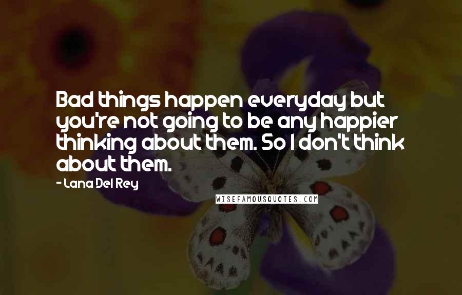 Lana Del Rey Quotes: Bad things happen everyday but you're not going to be any happier thinking about them. So I don't think about them.