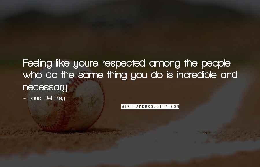 Lana Del Rey Quotes: Feeling like you're respected among the people who do the same thing you do is incredible and necessary.