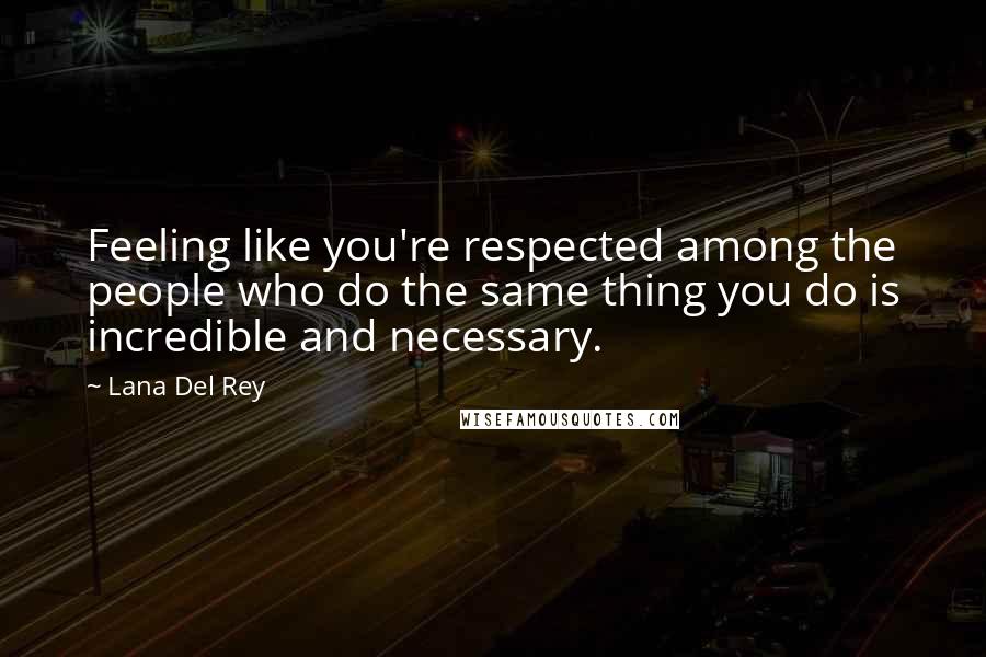 Lana Del Rey Quotes: Feeling like you're respected among the people who do the same thing you do is incredible and necessary.