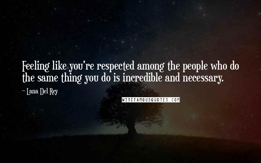 Lana Del Rey Quotes: Feeling like you're respected among the people who do the same thing you do is incredible and necessary.
