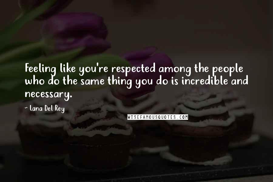 Lana Del Rey Quotes: Feeling like you're respected among the people who do the same thing you do is incredible and necessary.