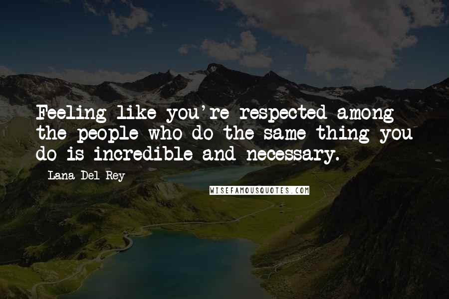 Lana Del Rey Quotes: Feeling like you're respected among the people who do the same thing you do is incredible and necessary.