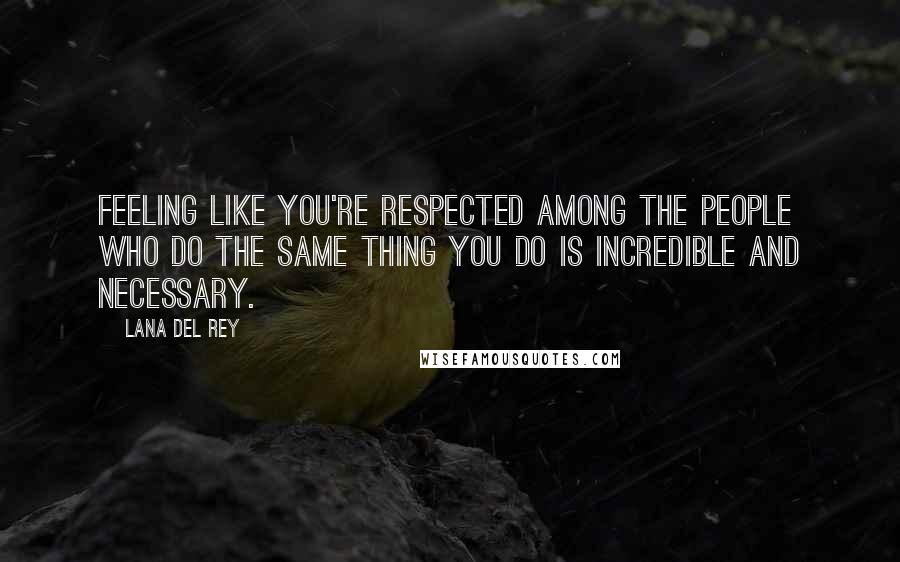 Lana Del Rey Quotes: Feeling like you're respected among the people who do the same thing you do is incredible and necessary.