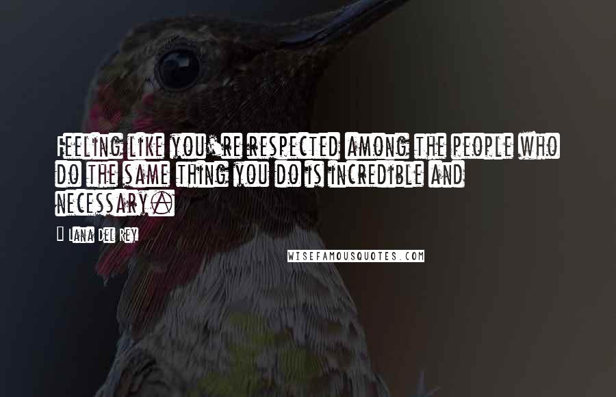 Lana Del Rey Quotes: Feeling like you're respected among the people who do the same thing you do is incredible and necessary.