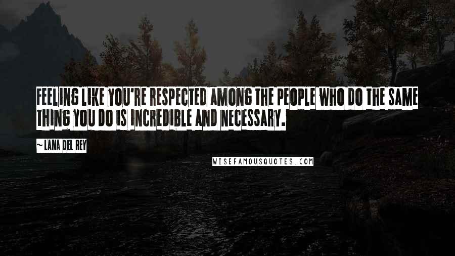 Lana Del Rey Quotes: Feeling like you're respected among the people who do the same thing you do is incredible and necessary.