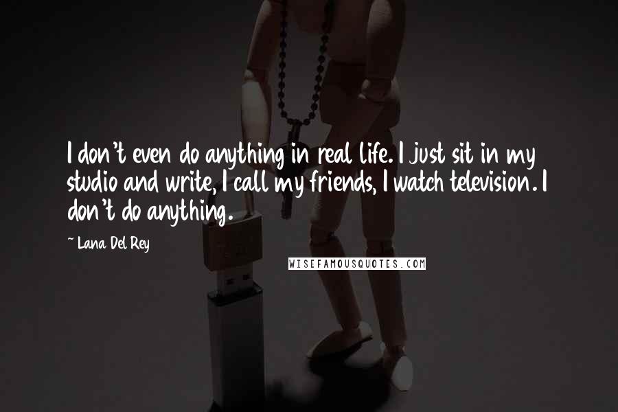 Lana Del Rey Quotes: I don't even do anything in real life. I just sit in my studio and write, I call my friends, I watch television. I don't do anything.