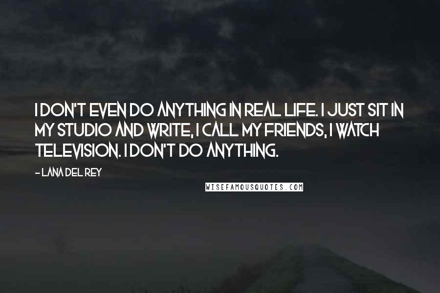 Lana Del Rey Quotes: I don't even do anything in real life. I just sit in my studio and write, I call my friends, I watch television. I don't do anything.