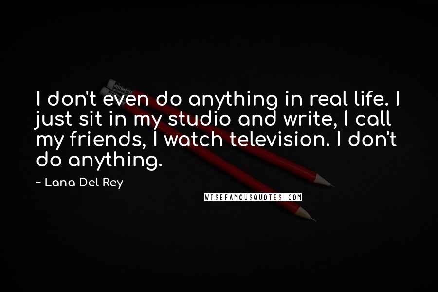 Lana Del Rey Quotes: I don't even do anything in real life. I just sit in my studio and write, I call my friends, I watch television. I don't do anything.