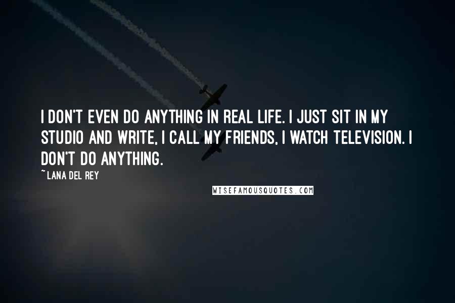 Lana Del Rey Quotes: I don't even do anything in real life. I just sit in my studio and write, I call my friends, I watch television. I don't do anything.