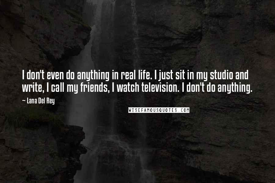 Lana Del Rey Quotes: I don't even do anything in real life. I just sit in my studio and write, I call my friends, I watch television. I don't do anything.