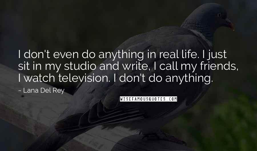 Lana Del Rey Quotes: I don't even do anything in real life. I just sit in my studio and write, I call my friends, I watch television. I don't do anything.