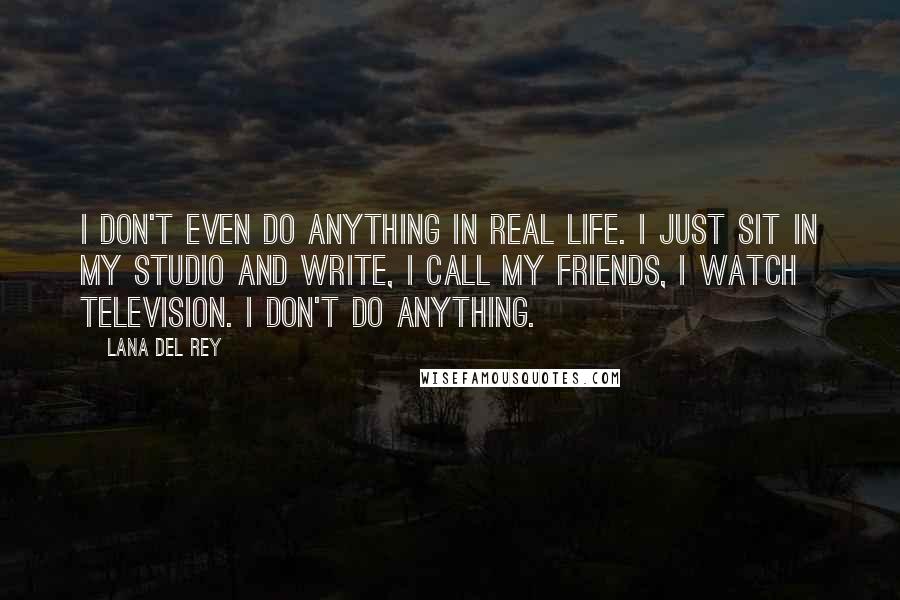 Lana Del Rey Quotes: I don't even do anything in real life. I just sit in my studio and write, I call my friends, I watch television. I don't do anything.