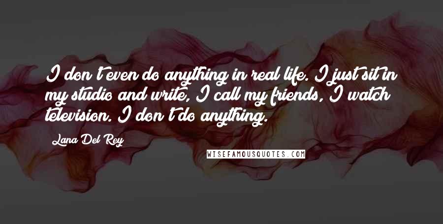 Lana Del Rey Quotes: I don't even do anything in real life. I just sit in my studio and write, I call my friends, I watch television. I don't do anything.