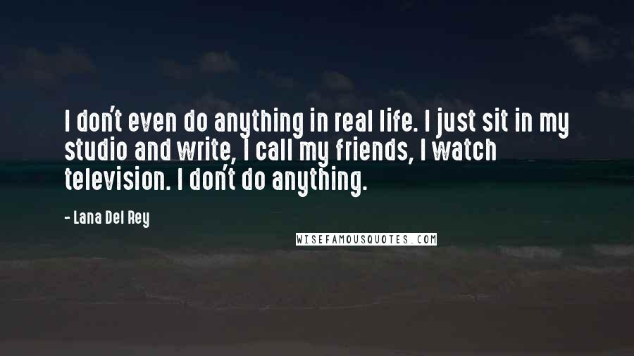 Lana Del Rey Quotes: I don't even do anything in real life. I just sit in my studio and write, I call my friends, I watch television. I don't do anything.