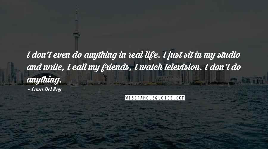 Lana Del Rey Quotes: I don't even do anything in real life. I just sit in my studio and write, I call my friends, I watch television. I don't do anything.