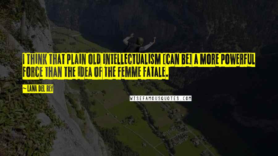 Lana Del Rey Quotes: I think that plain old intellectualism [can be] a more powerful force than the idea of the femme fatale.