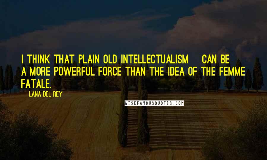 Lana Del Rey Quotes: I think that plain old intellectualism [can be] a more powerful force than the idea of the femme fatale.