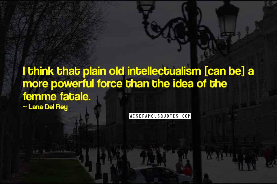 Lana Del Rey Quotes: I think that plain old intellectualism [can be] a more powerful force than the idea of the femme fatale.