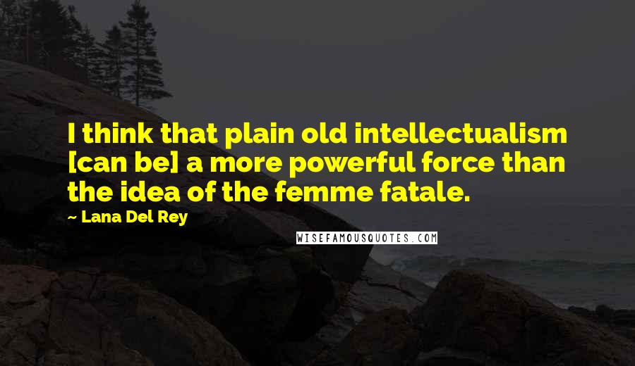 Lana Del Rey Quotes: I think that plain old intellectualism [can be] a more powerful force than the idea of the femme fatale.