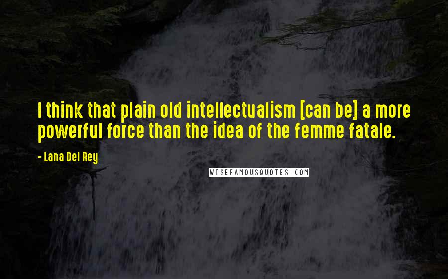 Lana Del Rey Quotes: I think that plain old intellectualism [can be] a more powerful force than the idea of the femme fatale.