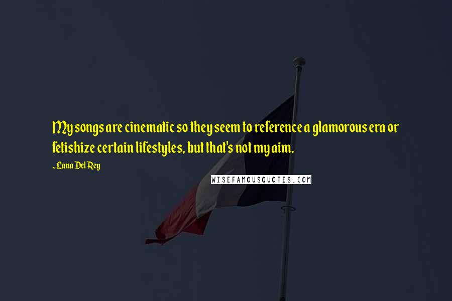 Lana Del Rey Quotes: My songs are cinematic so they seem to reference a glamorous era or fetishize certain lifestyles, but that's not my aim.