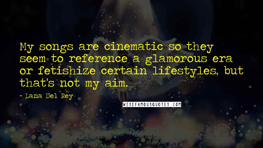 Lana Del Rey Quotes: My songs are cinematic so they seem to reference a glamorous era or fetishize certain lifestyles, but that's not my aim.