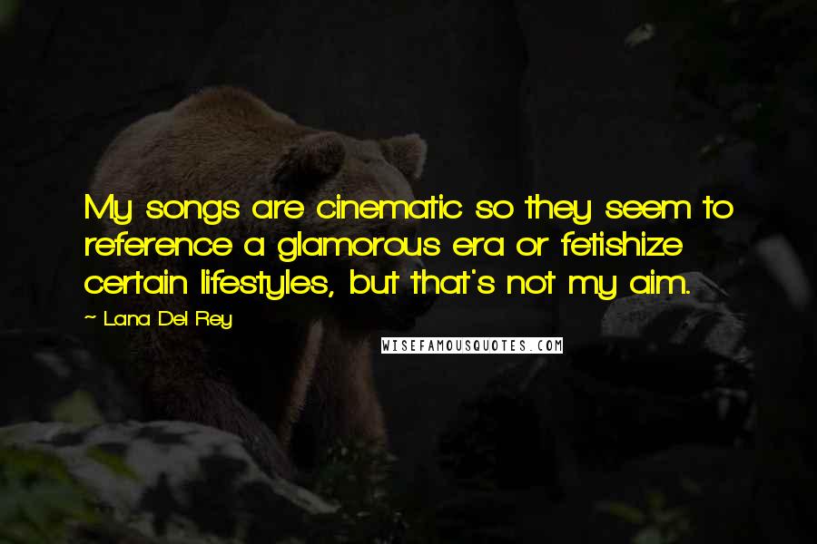 Lana Del Rey Quotes: My songs are cinematic so they seem to reference a glamorous era or fetishize certain lifestyles, but that's not my aim.