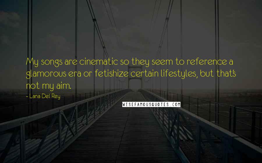 Lana Del Rey Quotes: My songs are cinematic so they seem to reference a glamorous era or fetishize certain lifestyles, but that's not my aim.