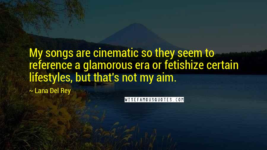 Lana Del Rey Quotes: My songs are cinematic so they seem to reference a glamorous era or fetishize certain lifestyles, but that's not my aim.