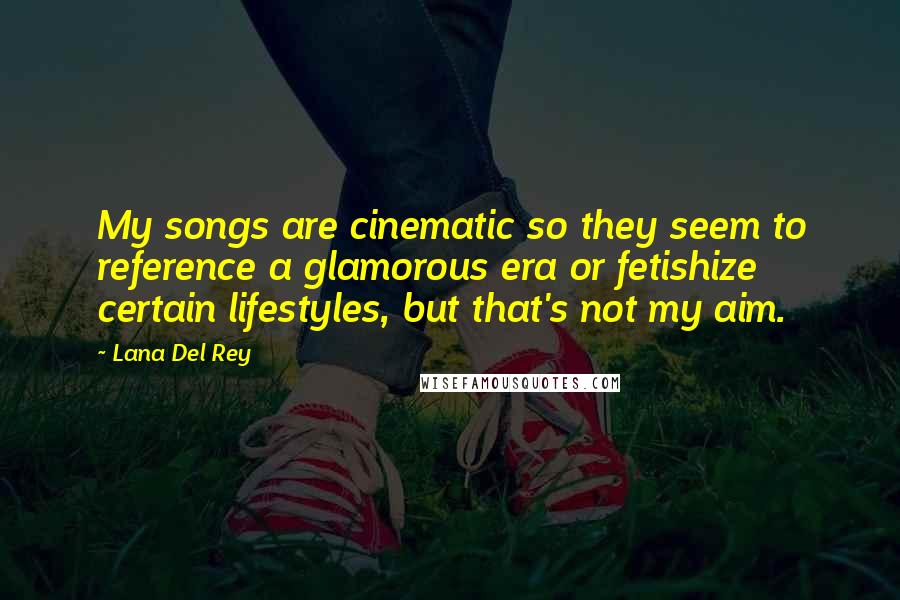 Lana Del Rey Quotes: My songs are cinematic so they seem to reference a glamorous era or fetishize certain lifestyles, but that's not my aim.