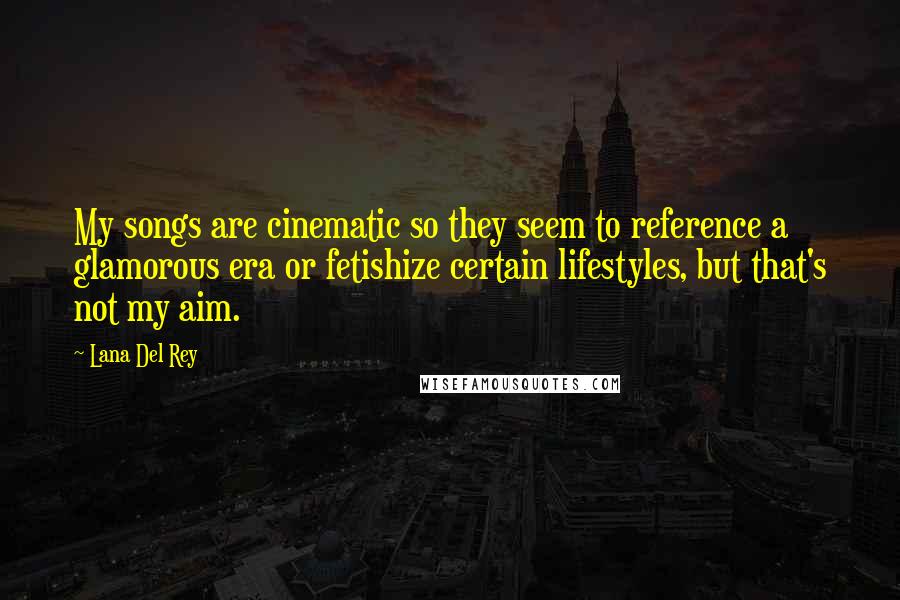 Lana Del Rey Quotes: My songs are cinematic so they seem to reference a glamorous era or fetishize certain lifestyles, but that's not my aim.