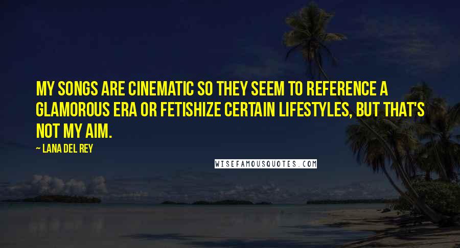 Lana Del Rey Quotes: My songs are cinematic so they seem to reference a glamorous era or fetishize certain lifestyles, but that's not my aim.
