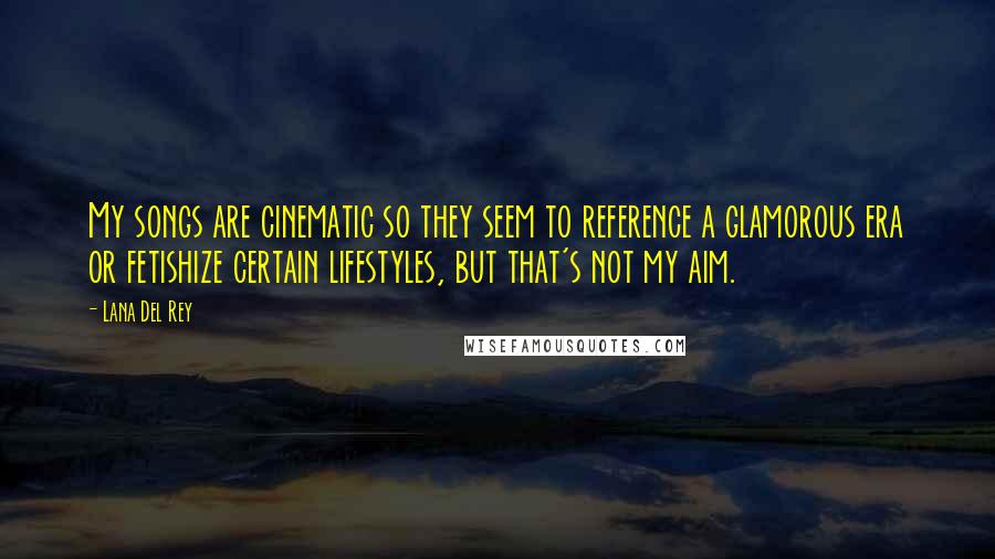 Lana Del Rey Quotes: My songs are cinematic so they seem to reference a glamorous era or fetishize certain lifestyles, but that's not my aim.