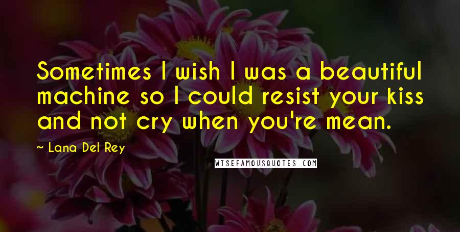 Lana Del Rey Quotes: Sometimes I wish I was a beautiful machine so I could resist your kiss and not cry when you're mean.