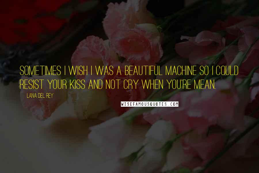 Lana Del Rey Quotes: Sometimes I wish I was a beautiful machine so I could resist your kiss and not cry when you're mean.
