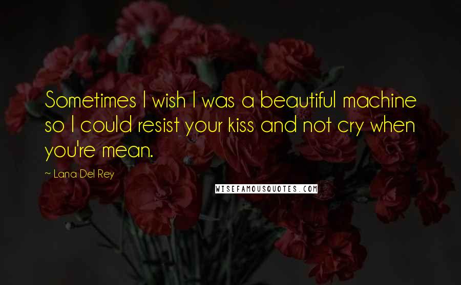 Lana Del Rey Quotes: Sometimes I wish I was a beautiful machine so I could resist your kiss and not cry when you're mean.