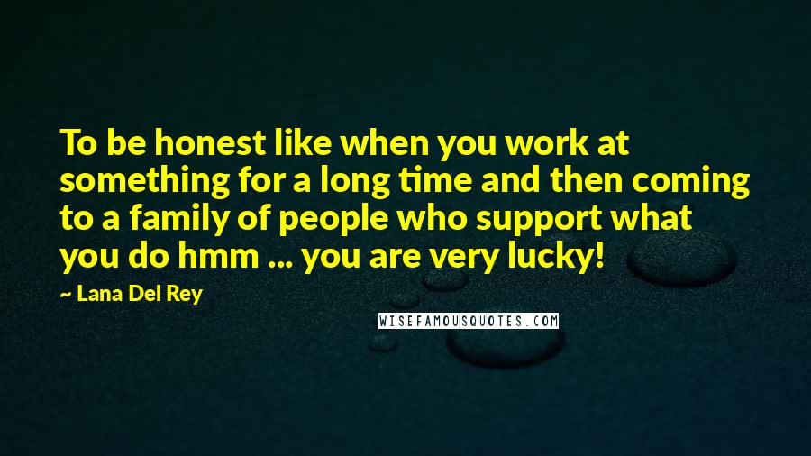 Lana Del Rey Quotes: To be honest like when you work at something for a long time and then coming to a family of people who support what you do hmm ... you are very lucky!