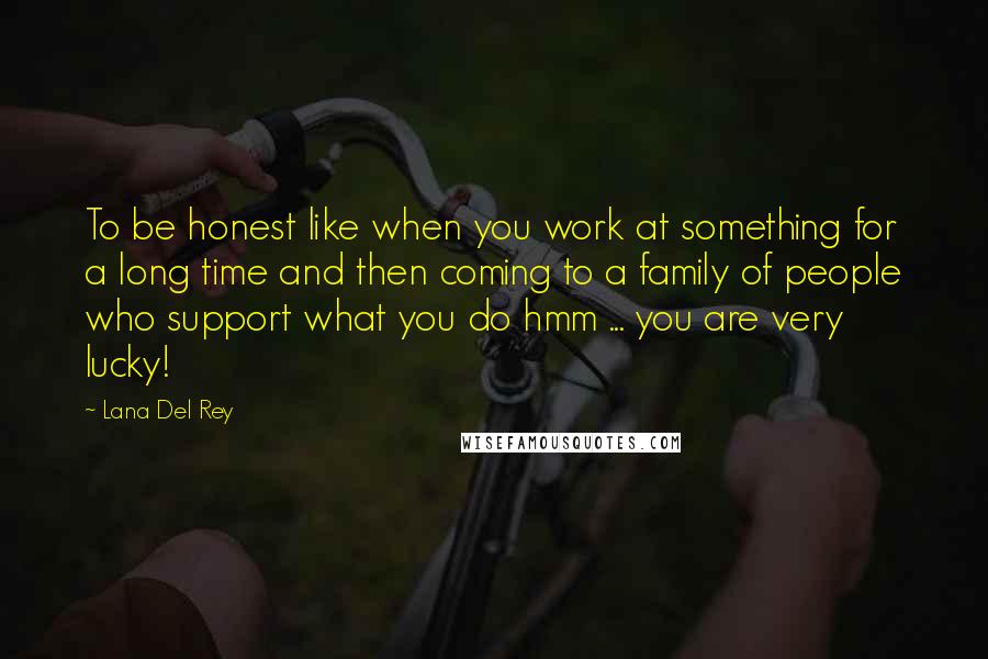 Lana Del Rey Quotes: To be honest like when you work at something for a long time and then coming to a family of people who support what you do hmm ... you are very lucky!