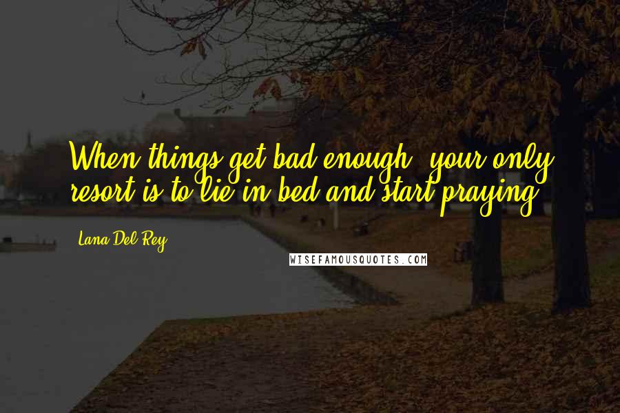 Lana Del Rey Quotes: When things get bad enough, your only resort is to lie in bed and start praying.