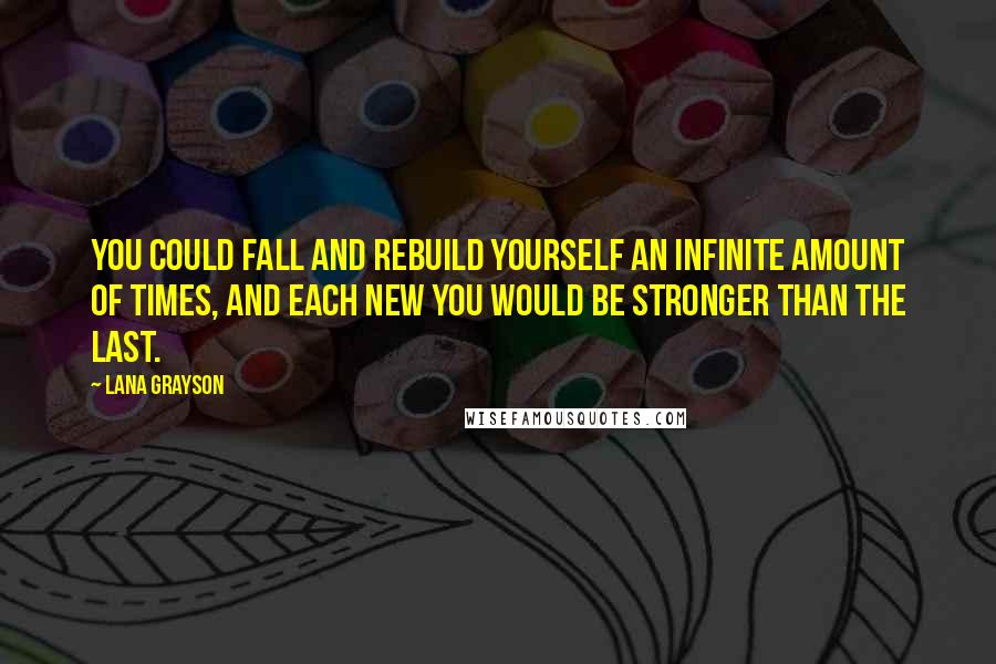 Lana Grayson Quotes: You could fall and rebuild yourself an infinite amount of times, and each new you would be stronger than the last.