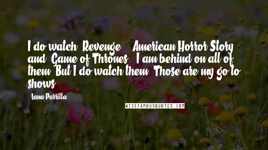 Lana Parrilla Quotes: I do watch 'Revenge,' 'American Horror Story' and 'Game of Thrones.' I am behind on all of them. But I do watch them. Those are my go-to shows.